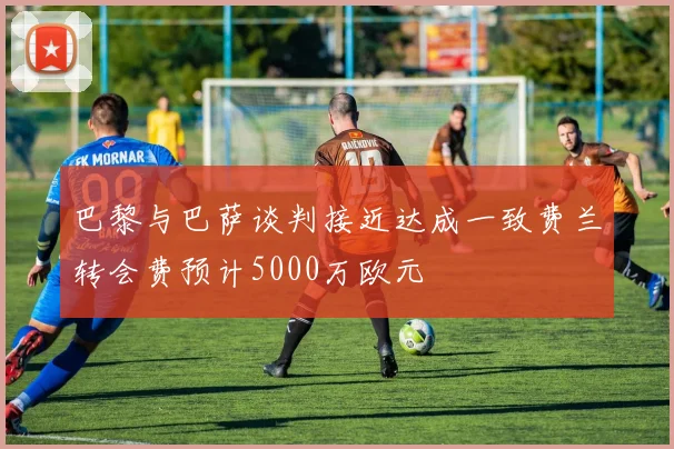 巴黎与巴萨谈判接近达成一致费兰转会费预计5000万欧元
