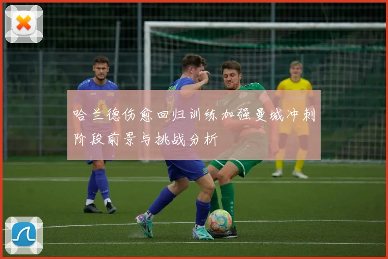 哈兰德伤愈回归训练加强曼城冲刺阶段前景与挑战分析