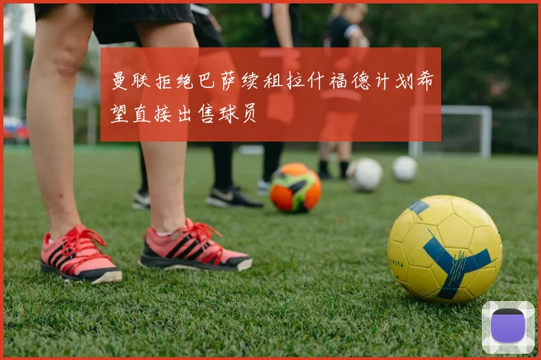 曼联拒绝巴萨续租拉什福德计划希望直接出售球员