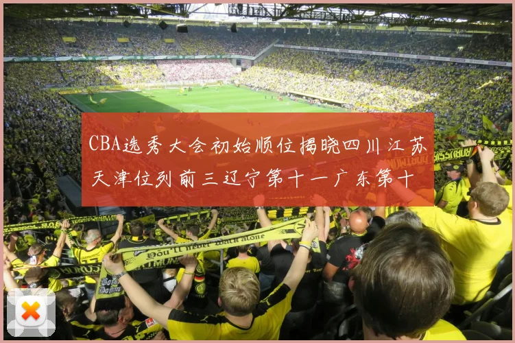 CBA选秀大会初始顺位揭晓四川江苏天津位列前三辽宁第十一广东第十六