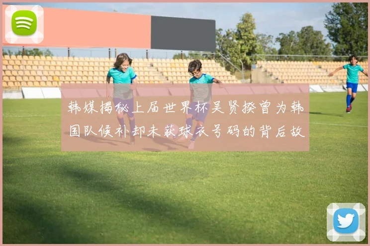 韩媒揭秘上届世界杯吴贤揆曾为韩国队候补却未获球衣号码的背后故事