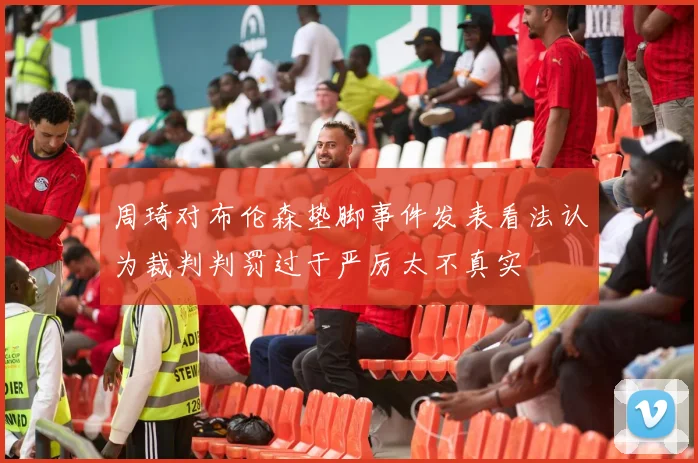 周琦对布伦森垫脚事件发表看法认为裁判判罚过于严厉太不真实