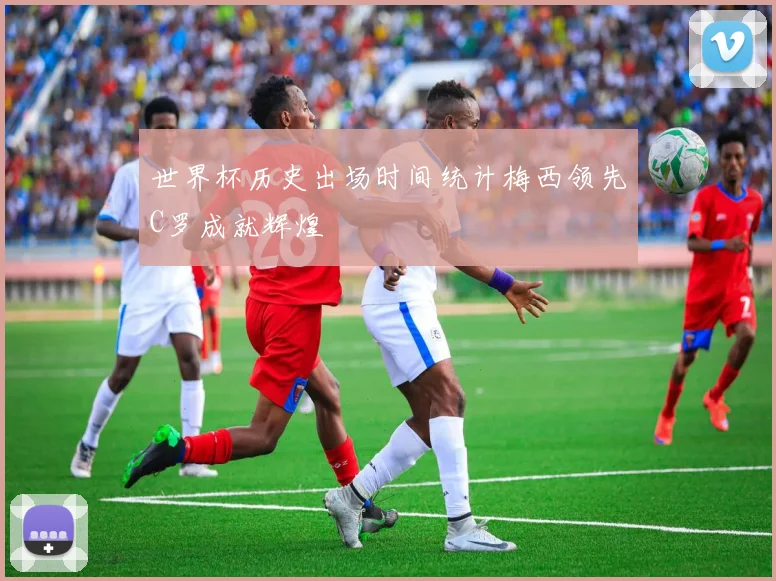 世界杯历史出场时间统计梅西领先C罗成就辉煌