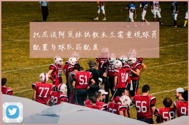 托尼谈阿莫林执教米兰需重视球员配置与球队匹配度