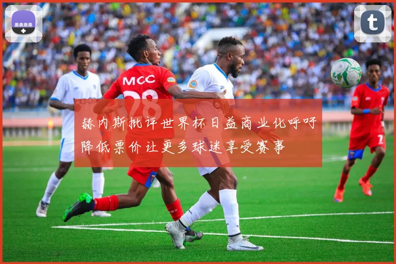 赫内斯批评世界杯日益商业化呼吁降低票价让更多球迷享受赛事