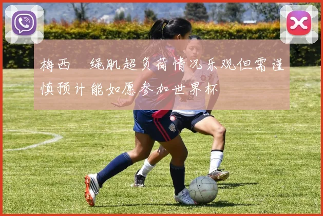 梅西腘绳肌超负荷情况乐观但需谨慎预计能如愿参加世界杯