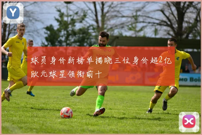 球员身价新榜单揭晓三位身价超2亿欧元球星领衔前十