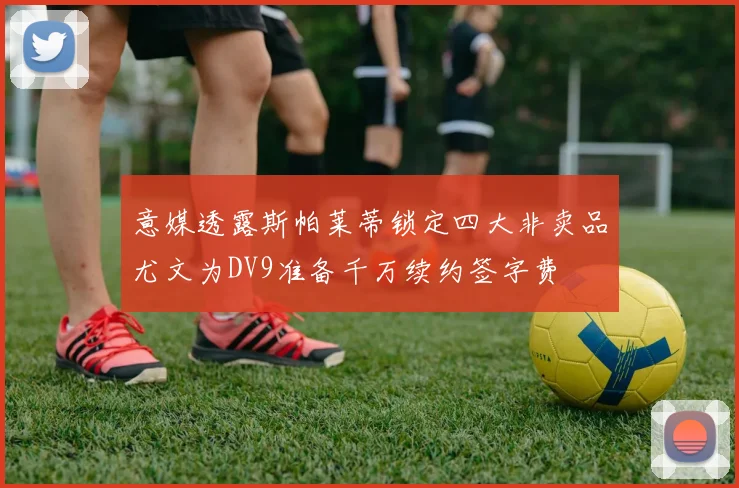 意媒透露斯帕莱蒂锁定四大非卖品尤文为DV9准备千万续约签字费