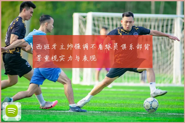 西班牙主帅强调不看球员俱乐部背景重视实力与表现