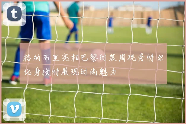 格纳布里亮相巴黎时装周观秀特尔化身模特展现时尚魅力