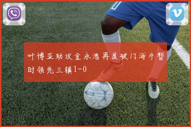 叶博亚助攻金永浩再度破门海牛暂时领先三镇1-0
