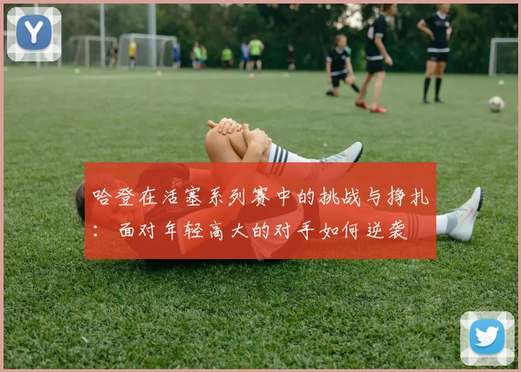 哈登在活塞系列赛中的挑战与挣扎：面对年轻高大的对手如何逆袭