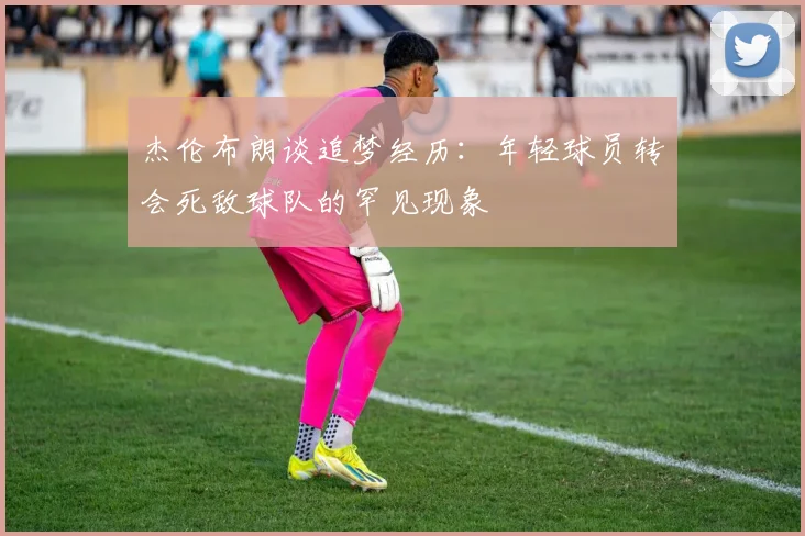 杰伦布朗谈追梦经历：年轻球员转会死敌球队的罕见现象