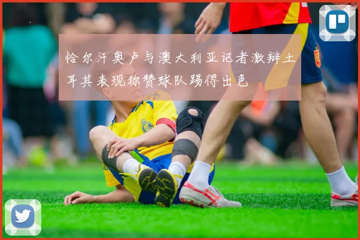 恰尔汗奥卢与澳大利亚记者激辩土耳其表现称赞球队踢得出色