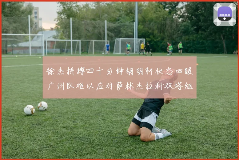 徐杰拼搏四十分钟胡明轩状态回暖广州队难以应对萨林杰拉科双塔组合