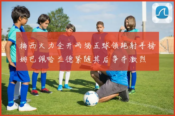 梅西火力全开两场五球领跑射手榜姆巴佩哈兰德紧随其后争夺激烈