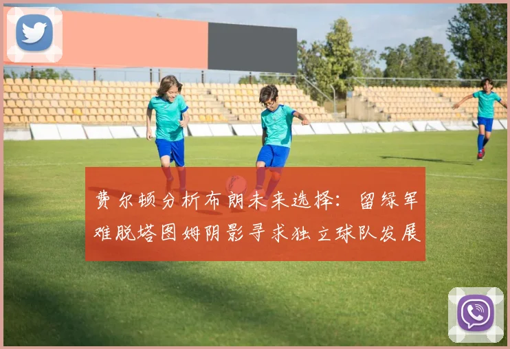 费尔顿分析布朗未来选择：留绿军难脱塔图姆阴影寻求独立球队发展
