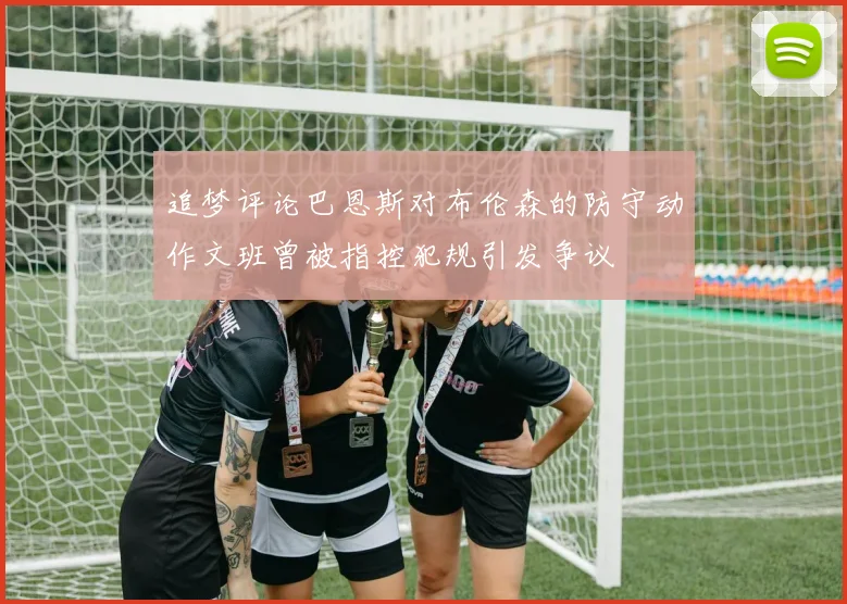 追梦评论巴恩斯对布伦森的防守动作文班曾被指控犯规引发争议