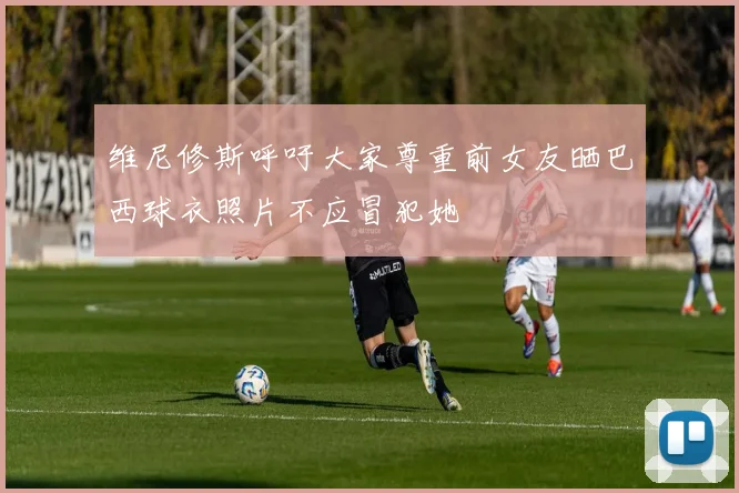 维尼修斯呼吁大家尊重前女友晒巴西球衣照片不应冒犯她